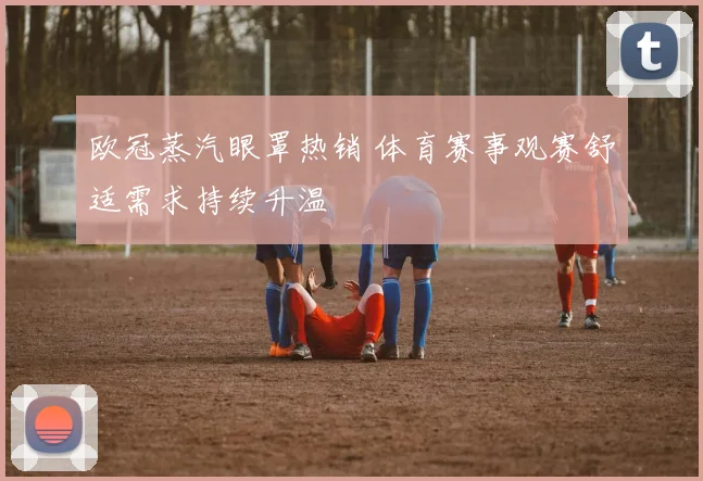 欧冠蒸汽眼罩热销 体育赛事观赛舒适需求持续升温