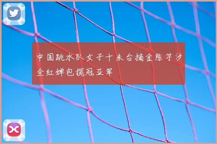 中国跳水队女子十米台摘金陈芋汐全红婵包揽冠亚军