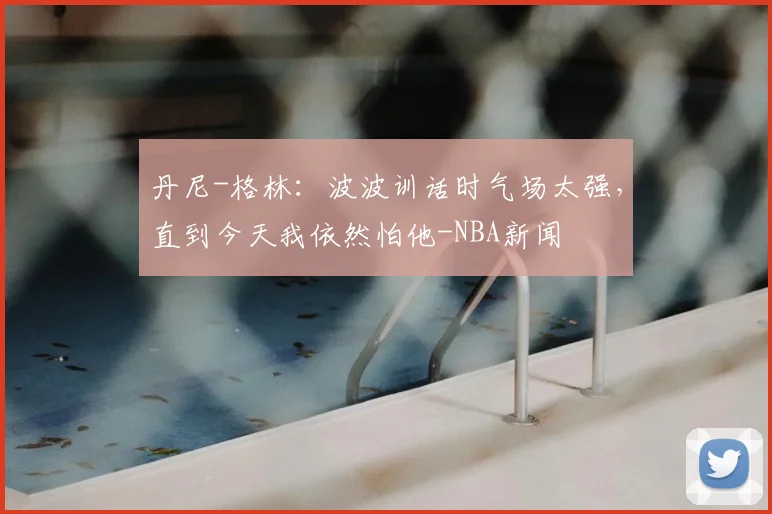 丹尼-格林：波波训话时气场太强，直到今天我依然怕他-NBA新闻
