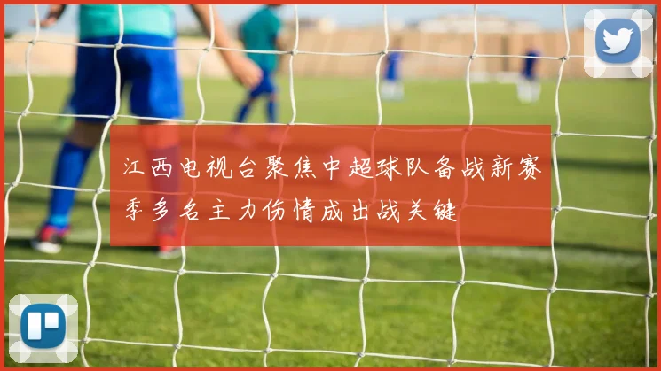 江西电视台聚焦中超球队备战新赛季多名主力伤情成出战关键