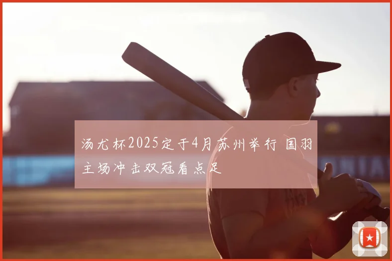 汤尤杯2025定于4月苏州举行 国羽主场冲击双冠看点足