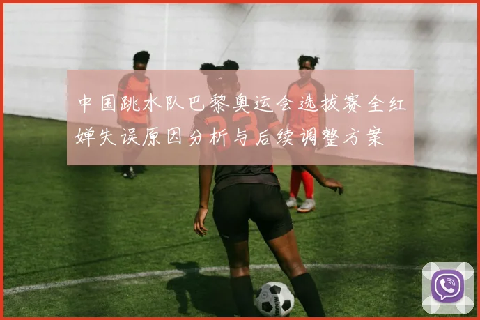 中国跳水队巴黎奥运会选拔赛全红婵失误原因分析与后续调整方案