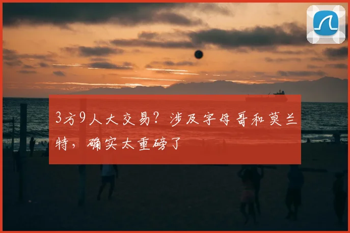 3方9人大交易？涉及字母哥和莫兰特，确实太重磅了