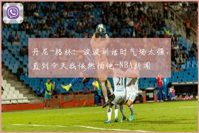 丹尼-格林:波波训话时气场太强,直到今天我依然怕他-NBA新闻