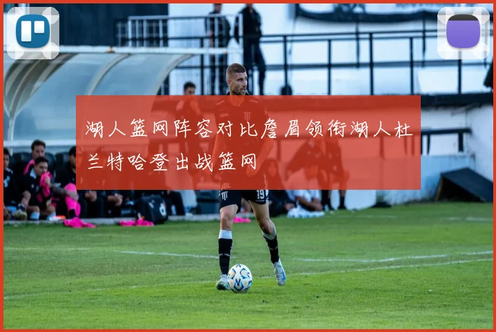 湖人篮网阵容对比詹眉领衔湖人杜兰特哈登出战篮网