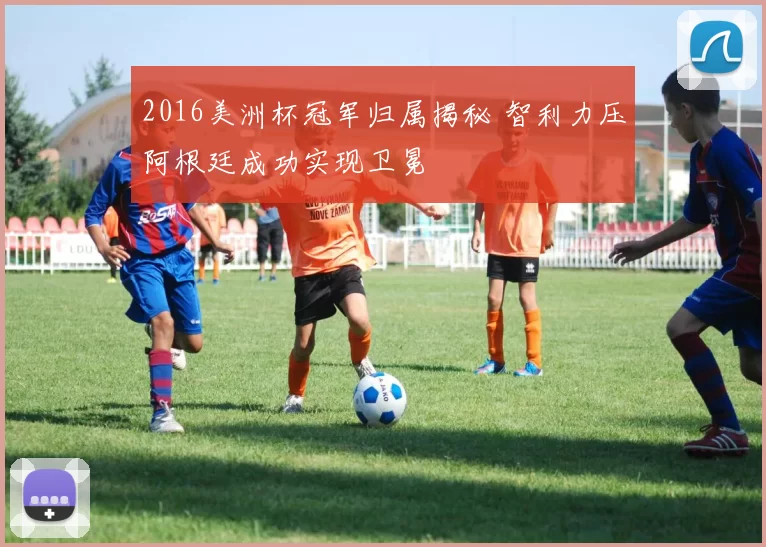 2016美洲杯冠军归属揭秘 智利力压阿根廷成功实现卫冕