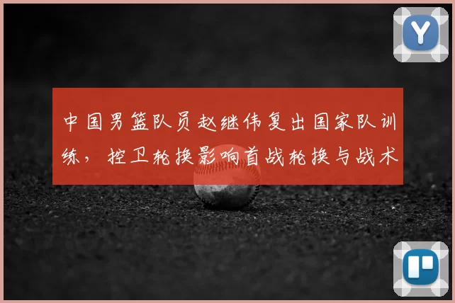 中国男篮队员赵继伟复出国家队训练，控卫轮换影响首战轮换与战术