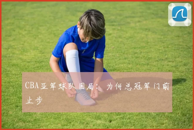 CBA亚军球队困局：为何总冠军门前止步