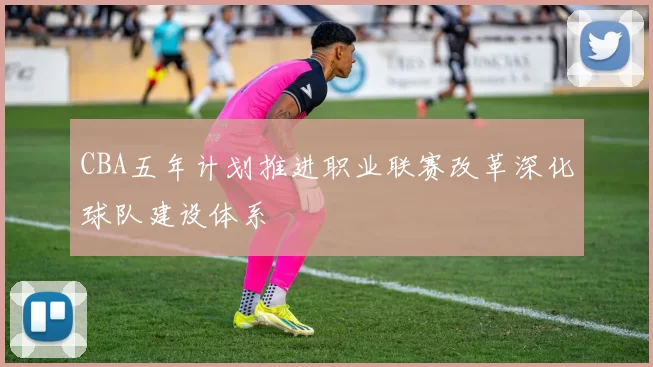 CBA五年计划推进职业联赛改革深化球队建设体系