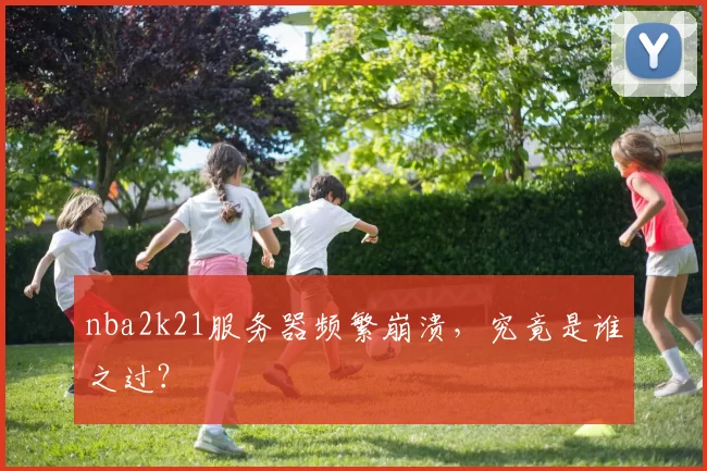 nba2k21服务器频繁崩溃,究竟是谁之过?