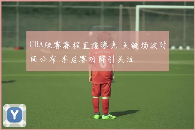 CBA联赛赛程直播曝光 关键场次时间公布 季后赛对阵引关注