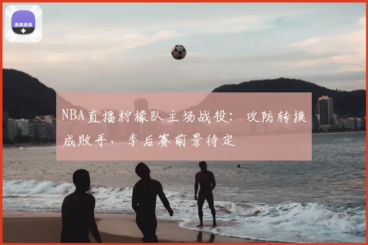 NBA直播柠檬队主场战役:攻防转换成败手,季后赛前景待定