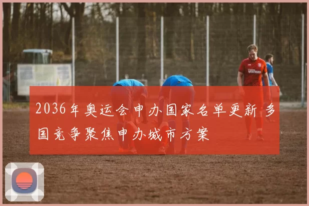 2036年奥运会申办国家名单更新 多国竞争聚焦申办城市方案