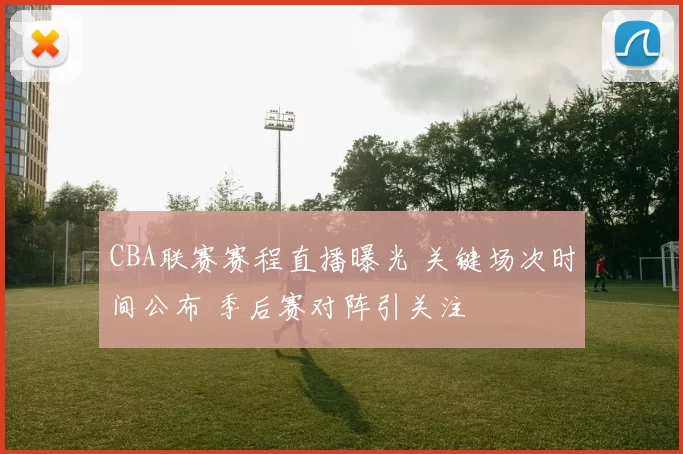 CBA联赛赛程直播曝光 关键场次时间公布 季后赛对阵引关注
