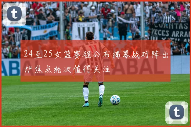 24至25女篮赛程公布揭幕战对阵出炉焦点轮次值得关注