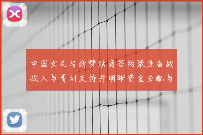 中国女足与新赞助商签约聚焦备战投入与青训支持并明晰资金分配与推广