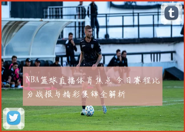 NBA篮球直播体育焦点 今日赛程比分战报与精彩集锦全解析