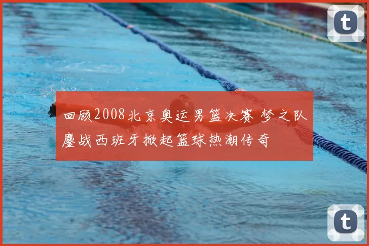回顾2008北京奥运男篮决赛 梦之队鏖战西班牙掀起篮球热潮传奇