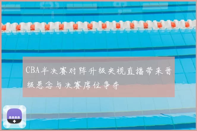 CBA半决赛对阵升级央视直播带来晋级悬念与决赛席位争夺