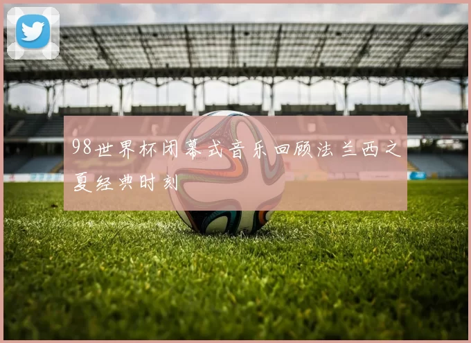98世界杯闭幕式音乐回顾法兰西之夏经典时刻