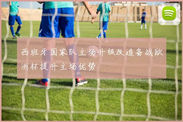 西班牙国家队主场升级改造备战欧洲杯提升主场优势