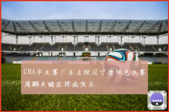 CBA半决赛广东击败辽宁晋级总决赛周鹏关键发挥成焦点