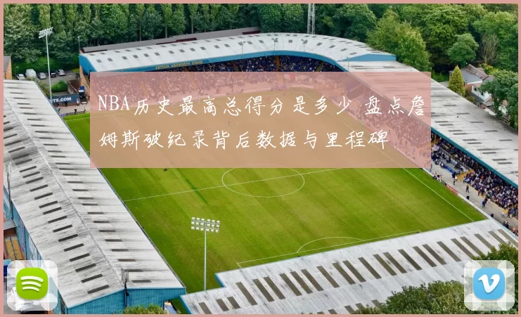 NBA历史最高总得分是多少 盘点詹姆斯破纪录背后数据与里程碑