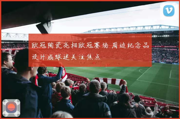 欧冠陶瓷亮相欧冠赛场 周边纪念品设计成球迷关注焦点