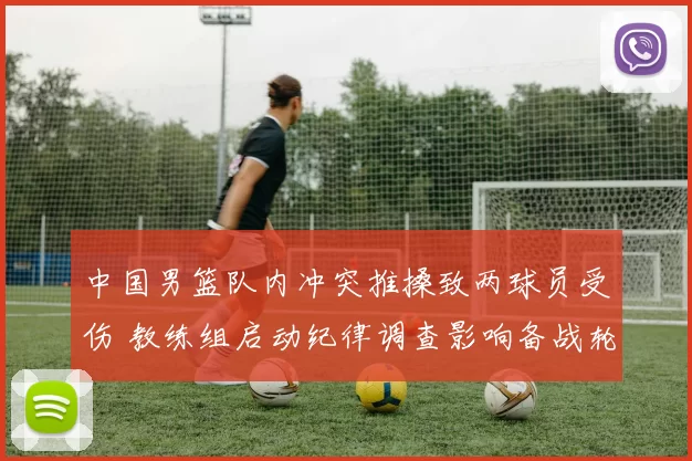 中国男篮队内冲突推搡致两球员受伤 教练组启动纪律调查影响备战轮换