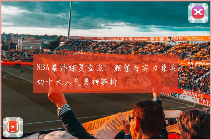 NBA最帅球员盘点：颜值与实力兼具的十大人气男神解析