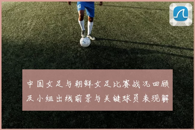 中国女足与朝鲜女足比赛战况回顾及小组出线前景与关键球员表现解析