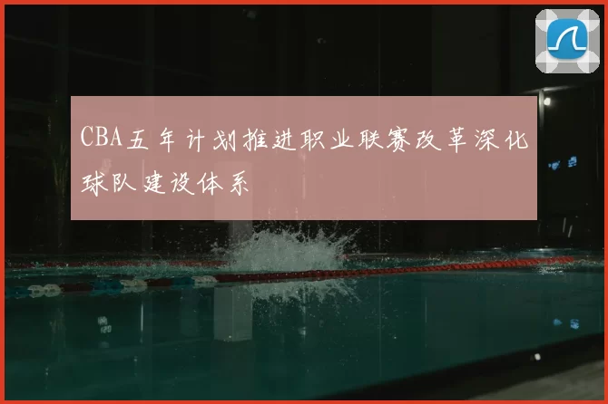CBA五年计划推进职业联赛改革深化球队建设体系