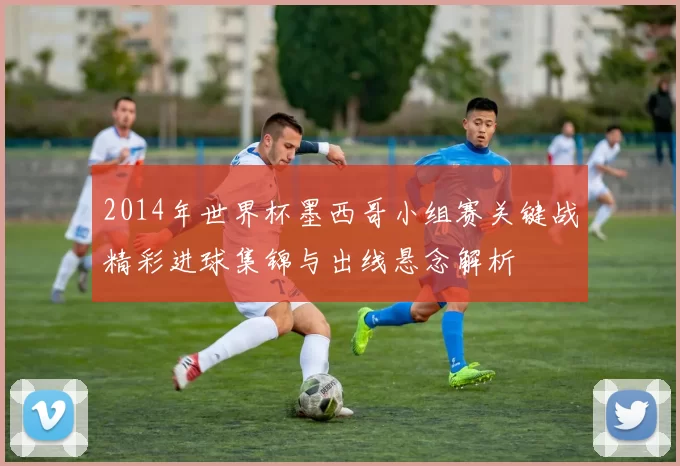 2014年世界杯墨西哥小组赛关键战精彩进球集锦与出线悬念解析