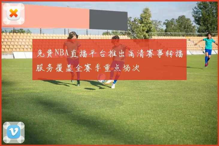 免费NBA直播平台推出高清赛事转播服务覆盖全赛季重点场次