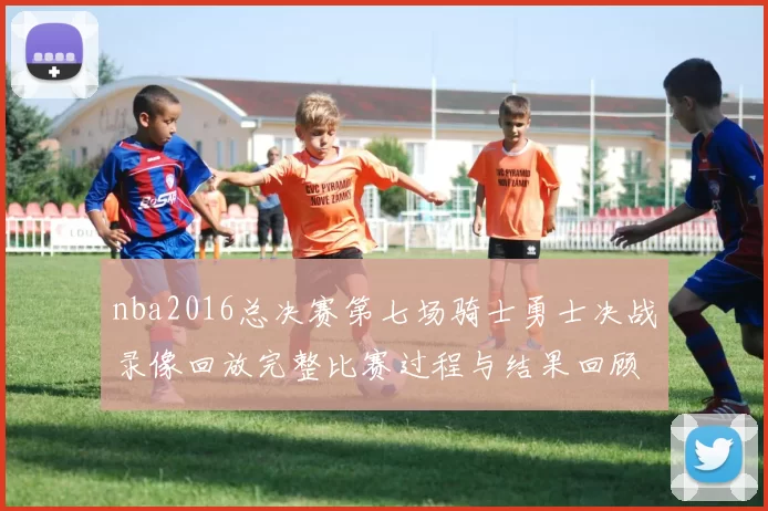 nba2016总决赛第七场骑士勇士决战录像回放完整比赛过程与结果回顾