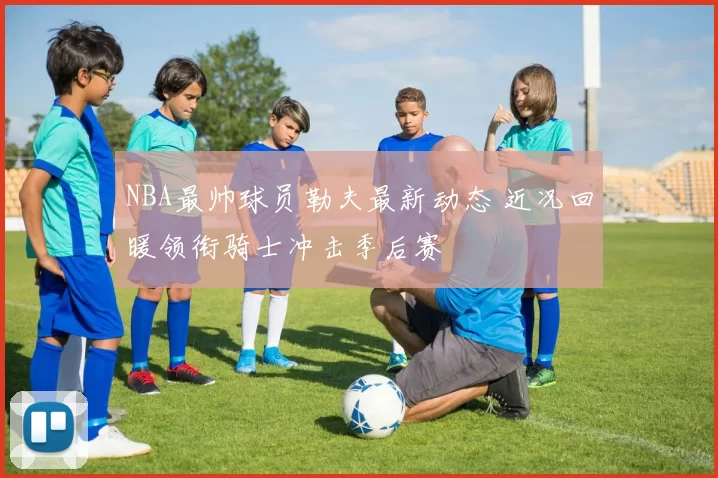 NBA最帅球员勒夫最新动态 近况回暖领衔骑士冲击季后赛