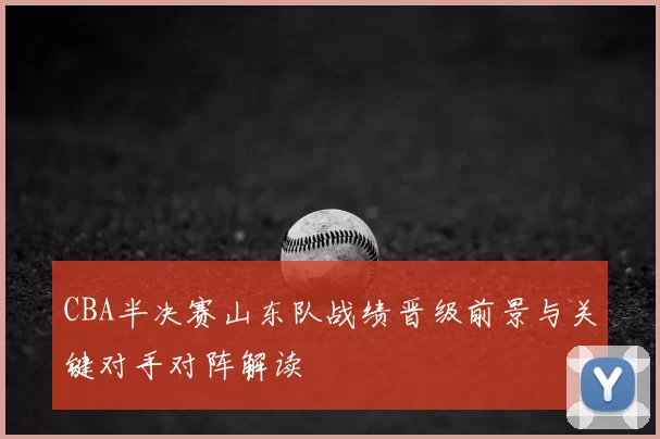 CBA半决赛山东队战绩晋级前景与关键对手对阵解读
