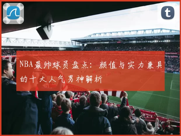 NBA最帅球员盘点：颜值与实力兼具的十大人气男神解析