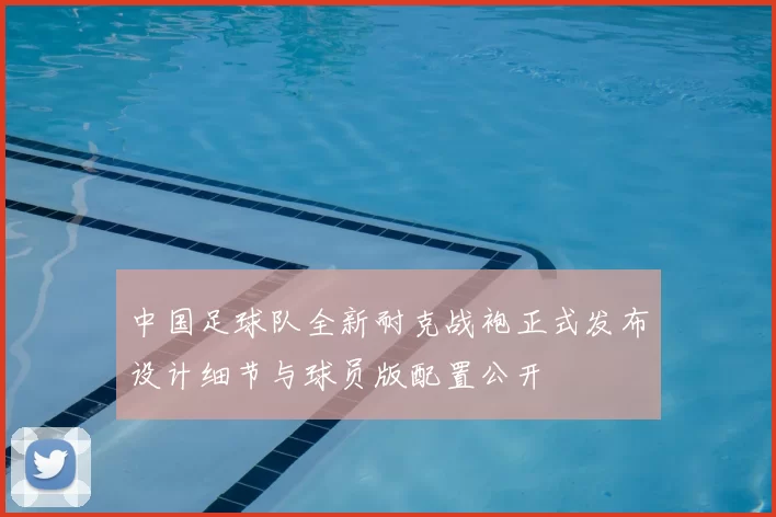 中国足球队全新耐克战袍正式发布设计细节与球员版配置公开
