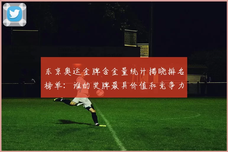 东京奥运金牌含金量统计揭晓排名榜单:谁的奖牌最具价值和竞争力