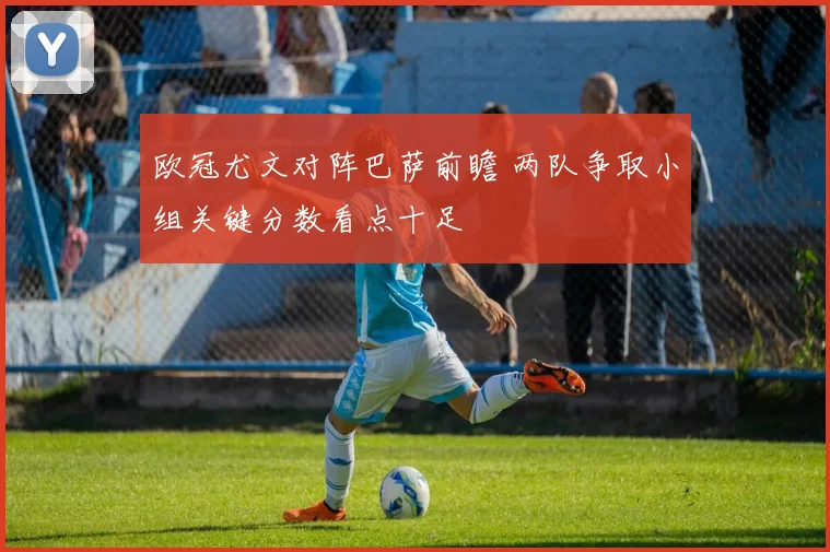 欧冠尤文对阵巴萨前瞻 两队争取小组关键分数看点十足