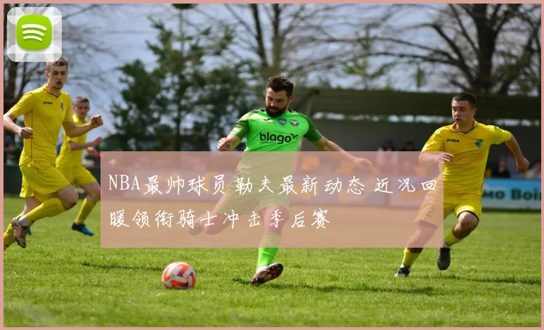 NBA最帅球员勒夫最新动态 近况回暖领衔骑士冲击季后赛