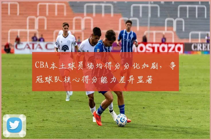 CBA本土球员场均得分分化加剧，争冠球队核心得分能力差异显著