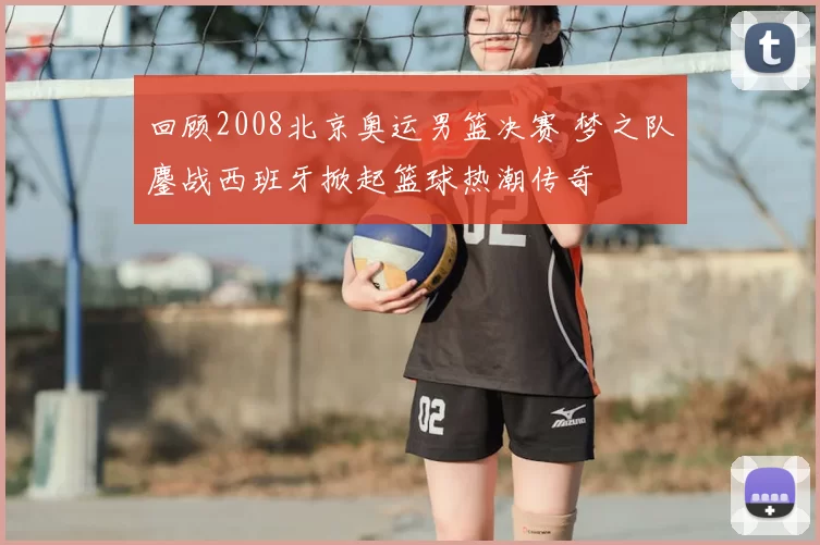 回顾2008北京奥运男篮决赛 梦之队鏖战西班牙掀起篮球热潮传奇