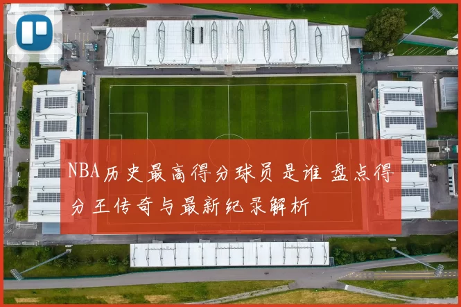 NBA历史最高得分球员是谁 盘点得分王传奇与最新纪录解析