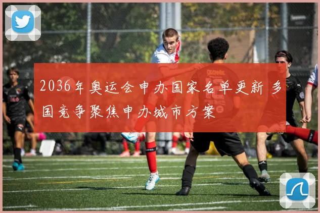 2036年奥运会申办国家名单更新 多国竞争聚焦申办城市方案